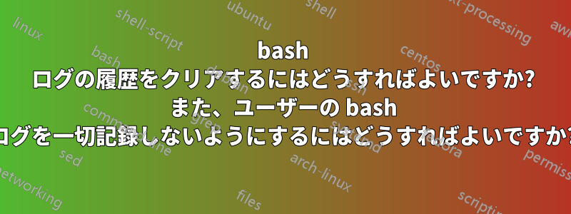 bash ログの履歴をクリアするにはどうすればよいですか? また、ユーザーの bash ログを一切記録しないようにするにはどうすればよいですか?