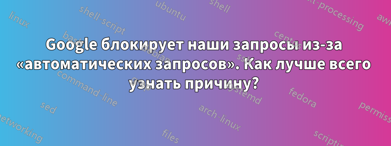 Google блокирует наши запросы из-за «автоматических запросов». Как лучше всего узнать причину?