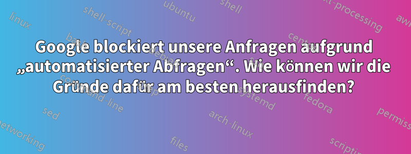Google blockiert unsere Anfragen aufgrund „automatisierter Abfragen“. Wie können wir die Gründe dafür am besten herausfinden?