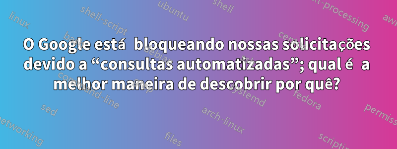 O Google está bloqueando nossas solicitações devido a “consultas automatizadas”; qual é a melhor maneira de descobrir por quê?