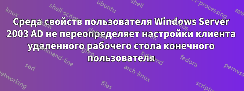 Среда свойств пользователя Windows Server 2003 AD не переопределяет настройки клиента удаленного рабочего стола конечного пользователя