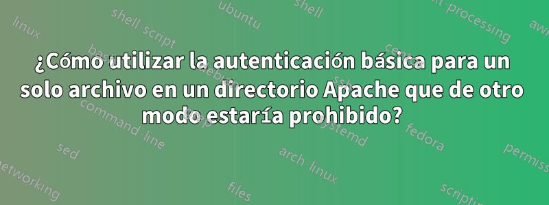 ¿Cómo utilizar la autenticación básica para un solo archivo en un directorio Apache que de otro modo estaría prohibido?