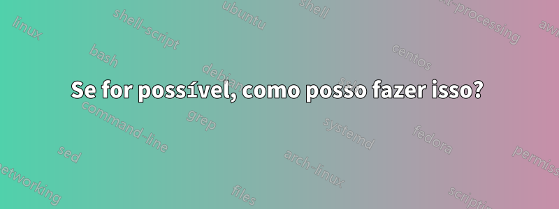 Se for possível, como posso fazer isso?