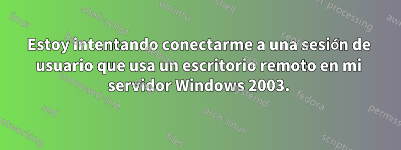 Estoy intentando conectarme a una sesión de usuario que usa un escritorio remoto en mi servidor Windows 2003.