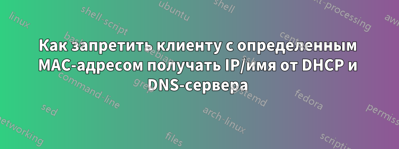 Как запретить клиенту с определенным MAC-адресом получать IP/имя от DHCP и DNS-сервера