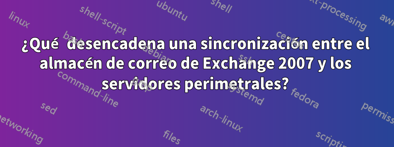 ¿Qué desencadena una sincronización entre el almacén de correo de Exchange 2007 y los servidores perimetrales?