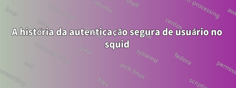 A história da autenticação segura de usuário no squid