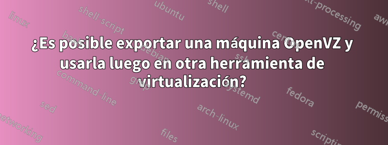 ¿Es posible exportar una máquina OpenVZ y usarla luego en otra herramienta de virtualización?