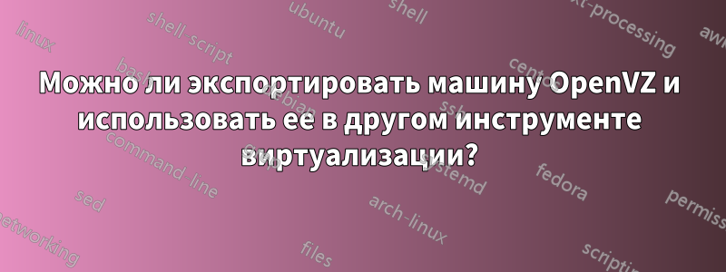 Можно ли экспортировать машину OpenVZ и использовать ее в другом инструменте виртуализации?