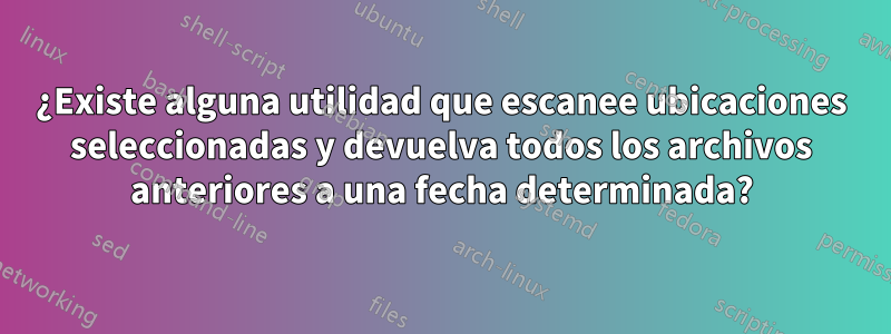 ¿Existe alguna utilidad que escanee ubicaciones seleccionadas y devuelva todos los archivos anteriores a una fecha determinada?