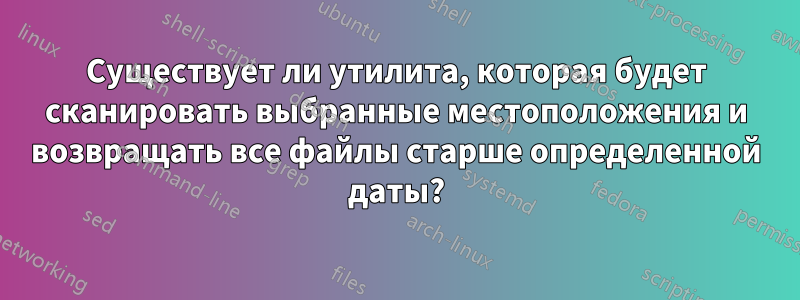 Существует ли утилита, которая будет сканировать выбранные местоположения и возвращать все файлы старше определенной даты?