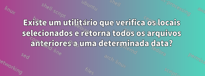 Existe um utilitário que verifica os locais selecionados e retorna todos os arquivos anteriores a uma determinada data?