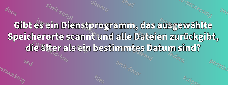 Gibt es ein Dienstprogramm, das ausgewählte Speicherorte scannt und alle Dateien zurückgibt, die älter als ein bestimmtes Datum sind?