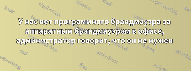 У нас нет программного брандмауэра за аппаратным брандмауэром в офисе, администратор говорит, что он не нужен