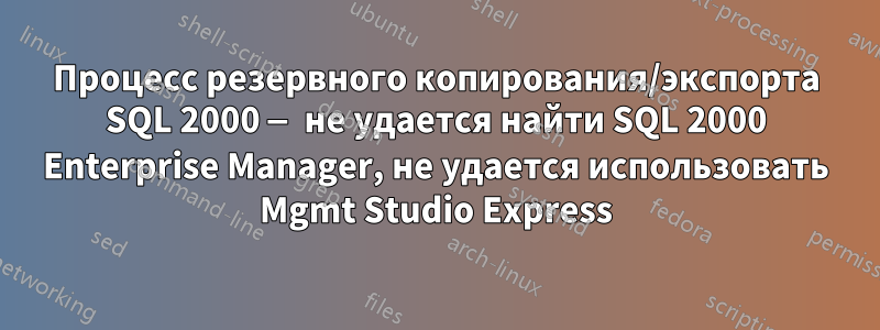 Процесс резервного копирования/экспорта SQL 2000 — не удается найти SQL 2000 Enterprise Manager, не удается использовать Mgmt Studio Express