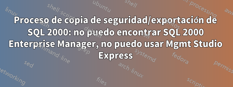 Proceso de copia de seguridad/exportación de SQL 2000: no puedo encontrar SQL 2000 Enterprise Manager, no puedo usar Mgmt Studio Express