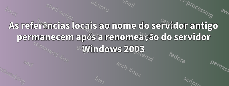 As referências locais ao nome do servidor antigo permanecem após a renomeação do servidor Windows 2003