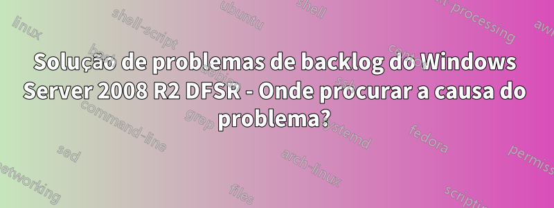 Solução de problemas de backlog do Windows Server 2008 R2 DFSR - Onde procurar a causa do problema?