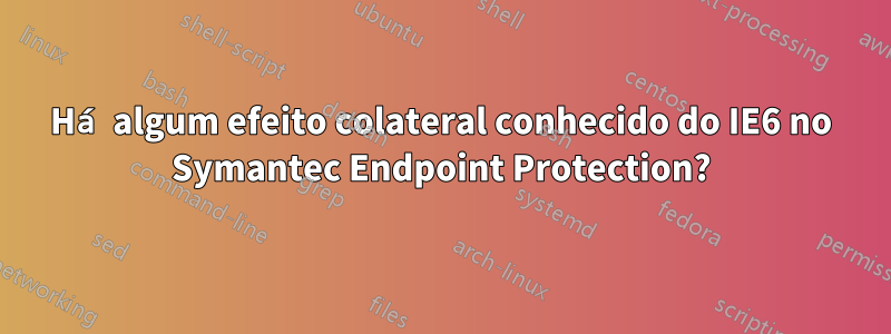 Há algum efeito colateral conhecido do IE6 no Symantec Endpoint Protection?