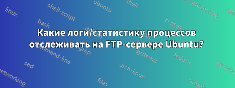 Какие логи/статистику процессов отслеживать на FTP-сервере Ubuntu?