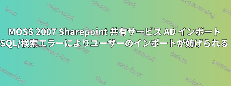 MOSS 2007 Sharepoint 共有サービス AD インポート SQL/検索エラーによりユーザーのインポートが妨げられる