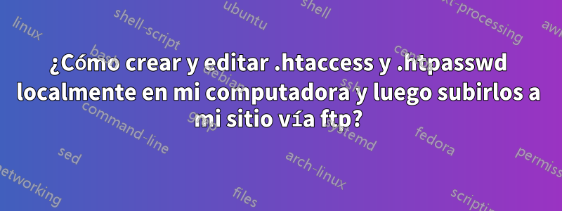 ¿Cómo crear y editar .htaccess y .htpasswd localmente en mi computadora y luego subirlos a mi sitio vía ftp?