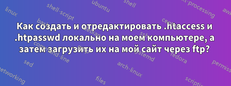 Как создать и отредактировать .htaccess и .htpasswd локально на моем компьютере, а затем загрузить их на мой сайт через ftp?