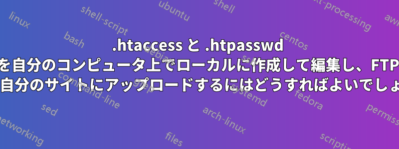 .htaccess と .htpasswd を自分のコンピュータ上でローカルに作成して編集し、FTP 経由で自分のサイトにアップロードするにはどうすればよいでしょうか?