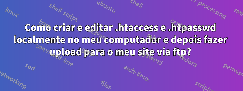 Como criar e editar .htaccess e .htpasswd localmente no meu computador e depois fazer upload para o meu site via ftp?