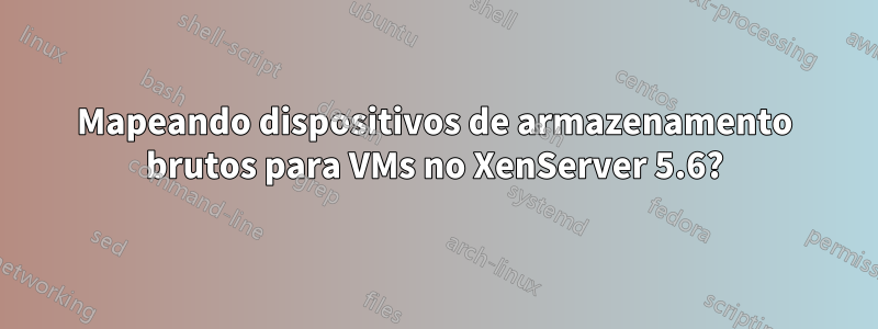 Mapeando dispositivos de armazenamento brutos para VMs no XenServer 5.6?