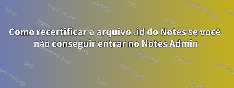 Como recertificar o arquivo .id do Notes se você não conseguir entrar no Notes Admin