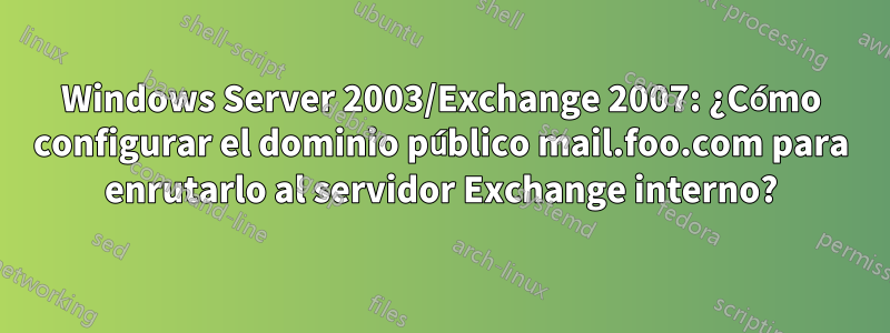 Windows Server 2003/Exchange 2007: ¿Cómo configurar el dominio público mail.foo.com para enrutarlo al servidor Exchange interno?
