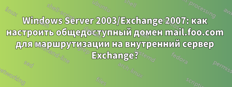 Windows Server 2003/Exchange 2007: как настроить общедоступный домен mail.foo.com для маршрутизации на внутренний сервер Exchange?