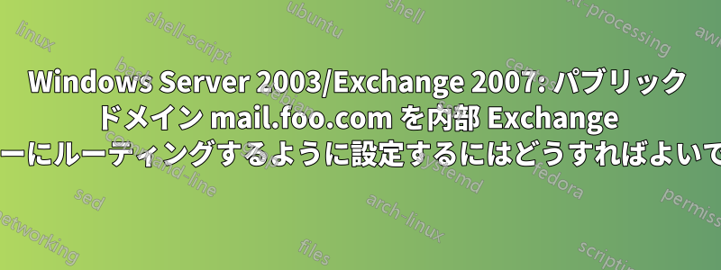 Windows Server 2003/Exchange 2007: パブリック ドメイン mail.foo.com を内部 Exchange サーバーにルーティングするように設定するにはどうすればよいですか?