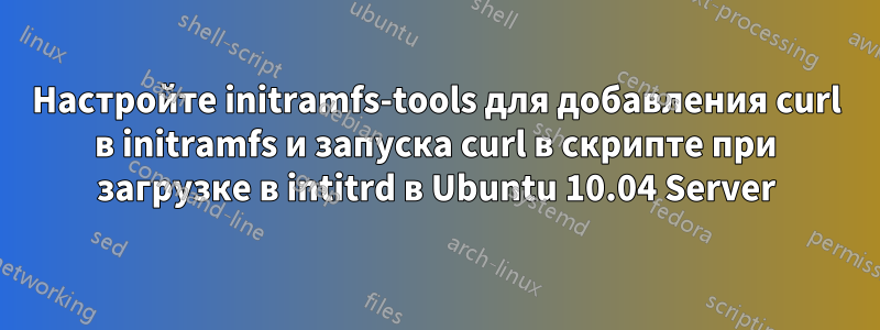 Настройте initramfs-tools для добавления curl в initramfs и запуска curl в скрипте при загрузке в intitrd в Ubuntu 10.04 Server