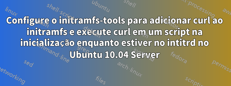 Configure o initramfs-tools para adicionar curl ao initramfs e execute curl em um script na inicialização enquanto estiver no intitrd no Ubuntu 10.04 Server