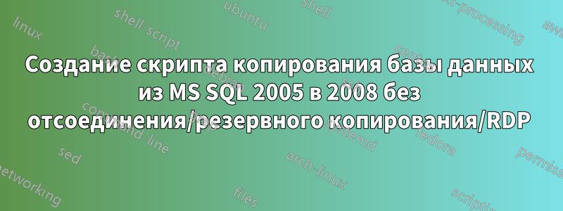 Создание скрипта копирования базы данных из MS SQL 2005 в 2008 без отсоединения/резервного копирования/RDP