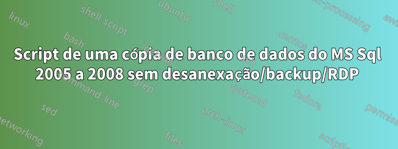 Script de uma cópia de banco de dados do MS Sql 2005 a 2008 sem desanexação/backup/RDP