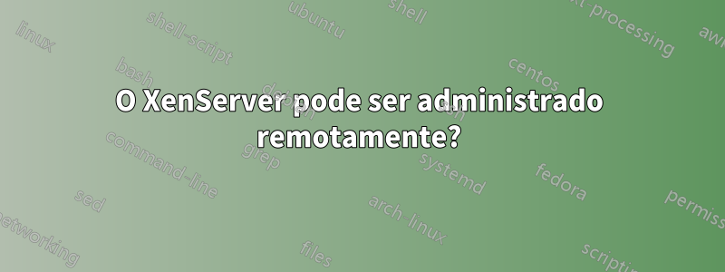 O XenServer pode ser administrado remotamente?