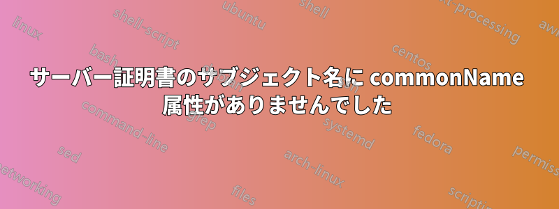 サーバー証明書のサブジェクト名に commonName 属性がありませんでした