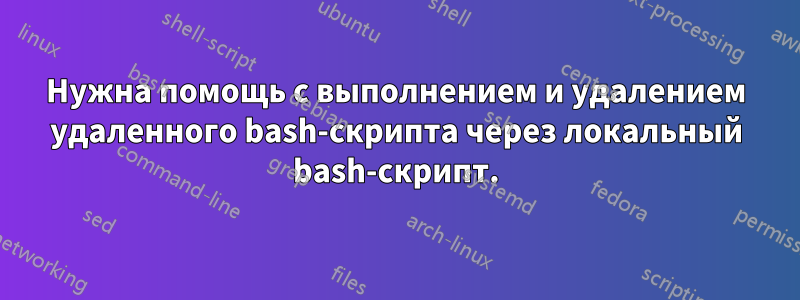 Нужна помощь с выполнением и удалением удаленного bash-скрипта через локальный bash-скрипт.