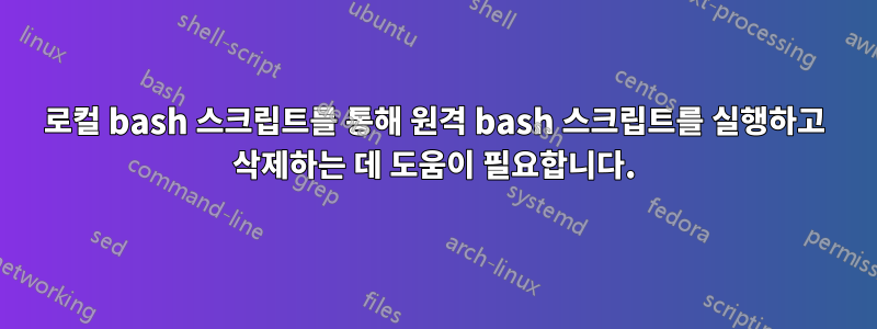 로컬 bash 스크립트를 통해 원격 bash 스크립트를 실행하고 삭제하는 데 도움이 필요합니다.
