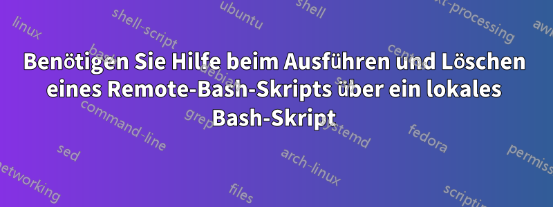 Benötigen Sie Hilfe beim Ausführen und Löschen eines Remote-Bash-Skripts über ein lokales Bash-Skript