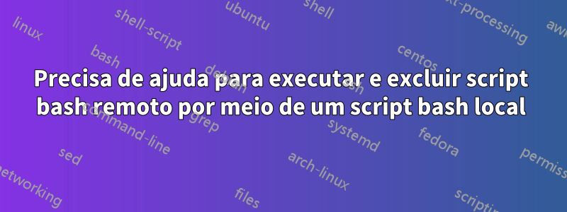 Precisa de ajuda para executar e excluir script bash remoto por meio de um script bash local