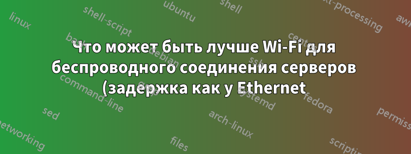 Что может быть лучше Wi-Fi для беспроводного соединения серверов (задержка как у Ethernet)?