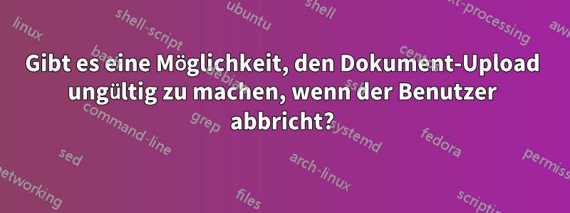 Gibt es eine Möglichkeit, den Dokument-Upload ungültig zu machen, wenn der Benutzer abbricht?