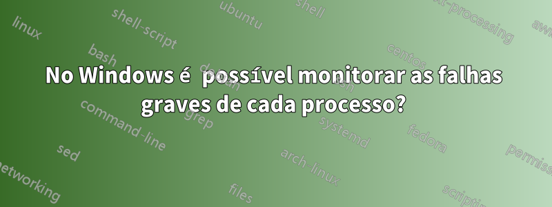 No Windows é possível monitorar as falhas graves de cada processo?