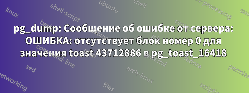 pg_dump: Сообщение об ошибке от сервера: ОШИБКА: отсутствует блок номер 0 для значения toast 43712886 в pg_toast_16418
