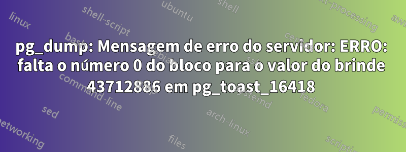 pg_dump: Mensagem de erro do servidor: ERRO: falta o número 0 do bloco para o valor do brinde 43712886 em pg_toast_16418