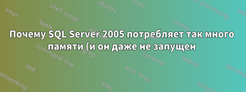 Почему SQL Server 2005 потребляет так много памяти (и он даже не запущен)